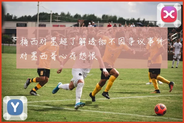 梅西对墨超了解透彻不因争议事件对墨西哥心存怨恨