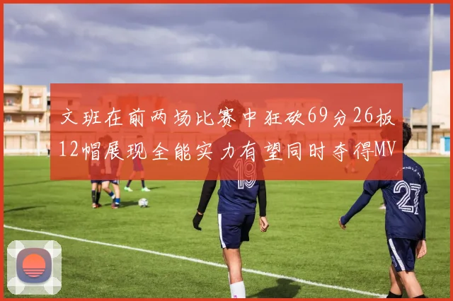 文班在前两场比赛中狂砍69分26板12帽展现全能实力有望同时夺得MVPDPOY和MIP