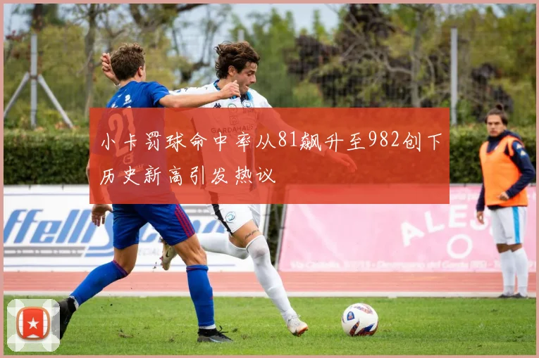 小卡罚球命中率从81飙升至982创下历史新高引发热议