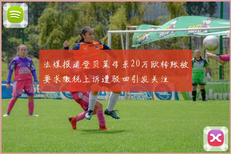 法媒报道登贝莱母亲20万欧转账被要求缴税上诉遭驳回引发关注