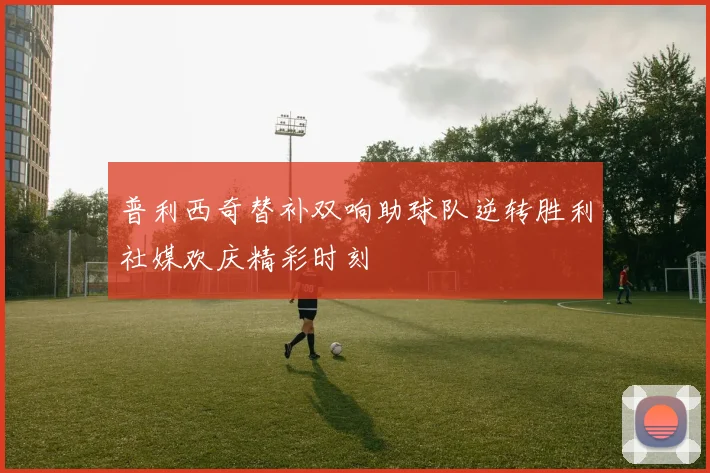 普利西奇替补双响助球队逆转胜利社媒欢庆精彩时刻