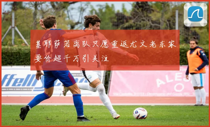 基耶萨若离队只愿重返尤文老东家要价超千万引关注