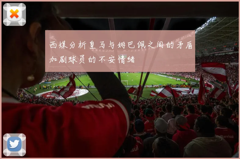 西媒分析皇马与姆巴佩之间的矛盾加剧球员的不安情绪