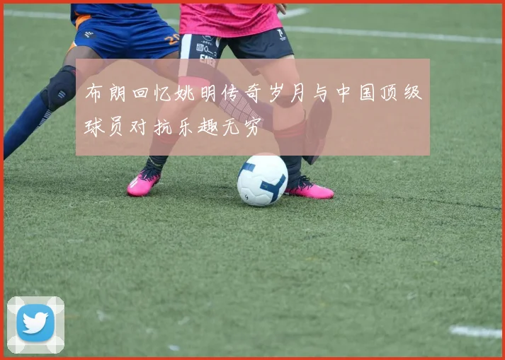 布朗回忆姚明传奇岁月与中国顶级球员对抗乐趣无穷