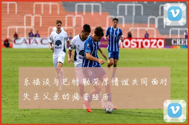 乐福谈与巴特勒深厚情谊共同面对失去父亲的痛苦经历