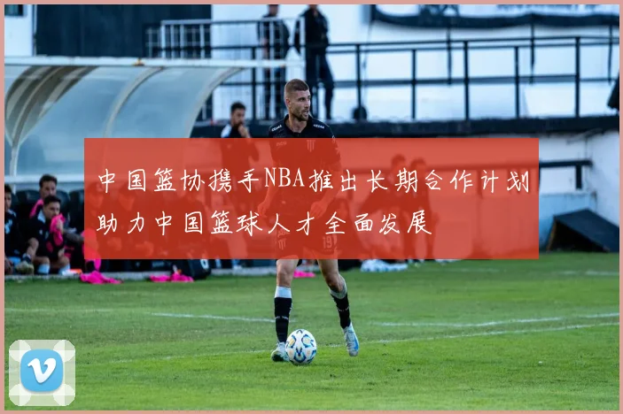 中国篮协携手NBA推出长期合作计划助力中国篮球人才全面发展