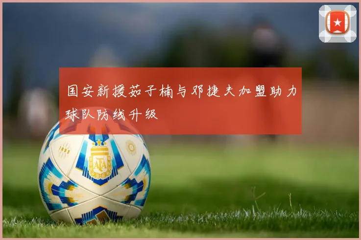 国安新援茹子楠与邓捷夫加盟助力球队防线升级