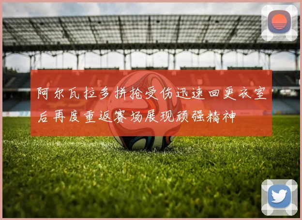 阿尔瓦拉多拼抢受伤迅速回更衣室后再度重返赛场展现顽强精神