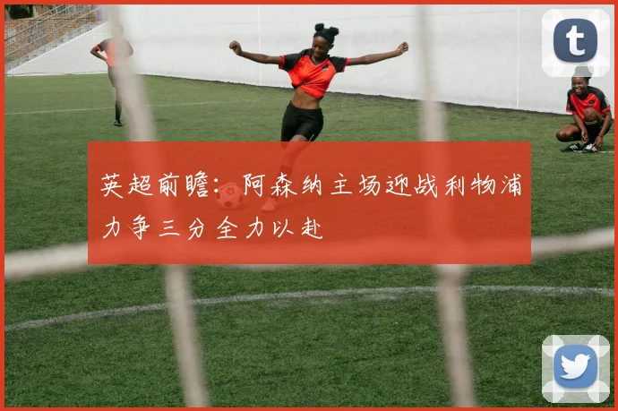 英超前瞻：阿森纳主场迎战利物浦力争三分全力以赴