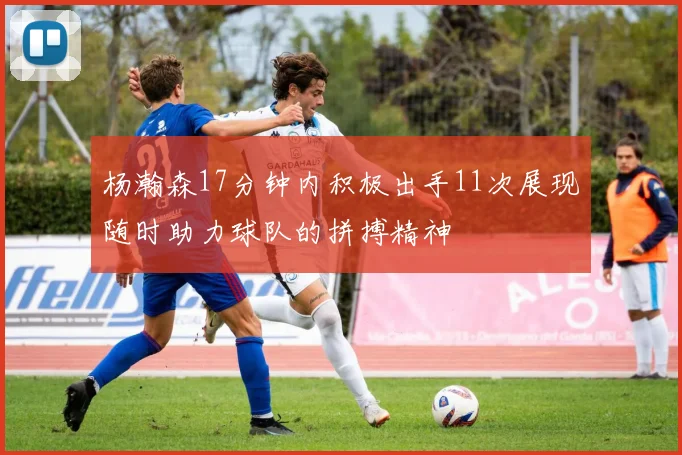 杨瀚森17分钟内积极出手11次展现随时助力球队的拼搏精神