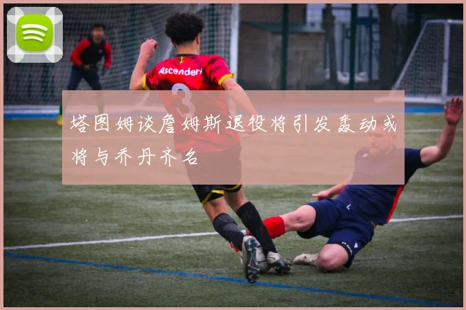 塔图姆谈詹姆斯退役将引发轰动或将与乔丹齐名