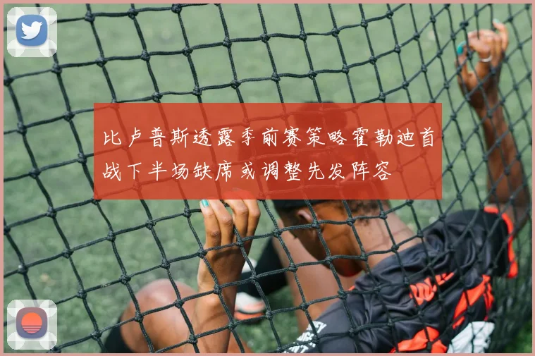 比卢普斯透露季前赛策略霍勒迪首战下半场缺席或调整先发阵容