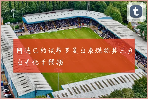 阿德巴约谈希罗复出表现称其三分出手低于预期
