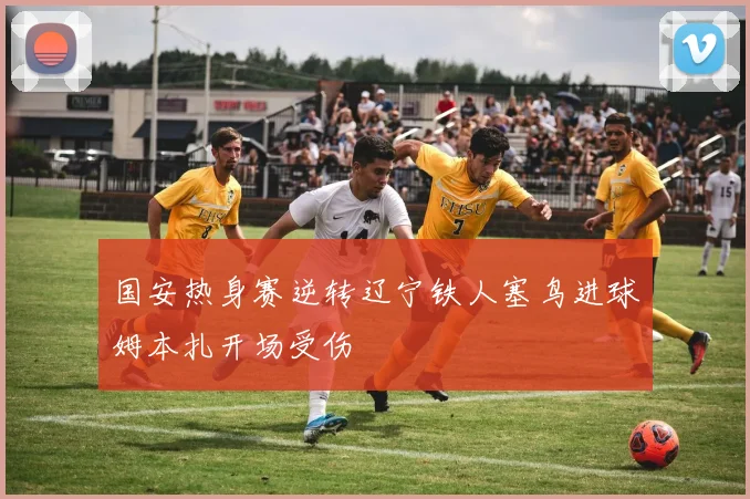 国安热身赛逆转辽宁铁人塞鸟进球姆本扎开场受伤