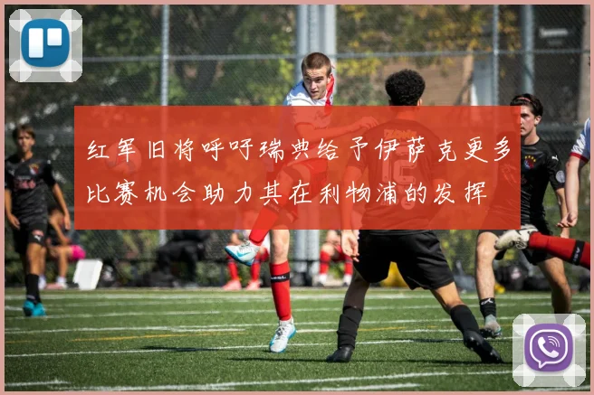 红军旧将呼吁瑞典给予伊萨克更多比赛机会助力其在利物浦的发挥