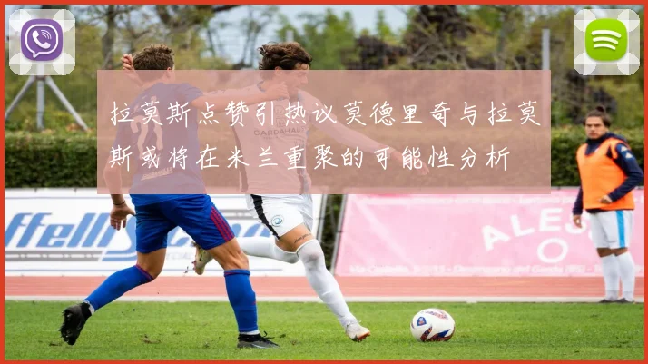 拉莫斯点赞引热议莫德里奇与拉莫斯或将在米兰重聚的可能性分析