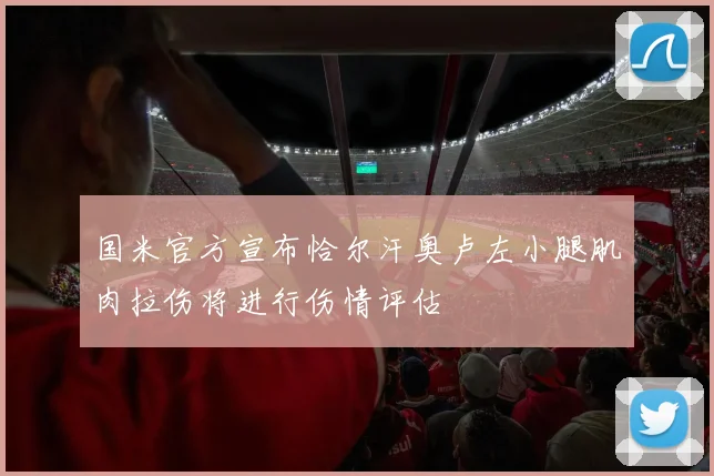 国米官方宣布恰尔汗奥卢左小腿肌肉拉伤将进行伤情评估