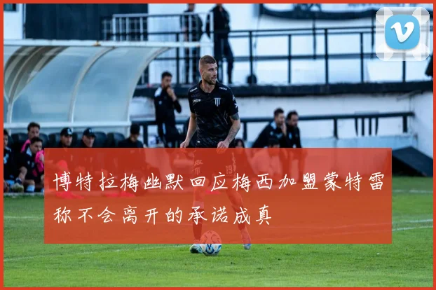 博特拉梅幽默回应梅西加盟蒙特雷称不会离开的承诺成真