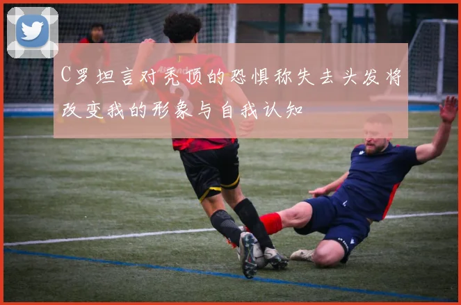 C罗坦言对秃顶的恐惧称失去头发将改变我的形象与自我认知