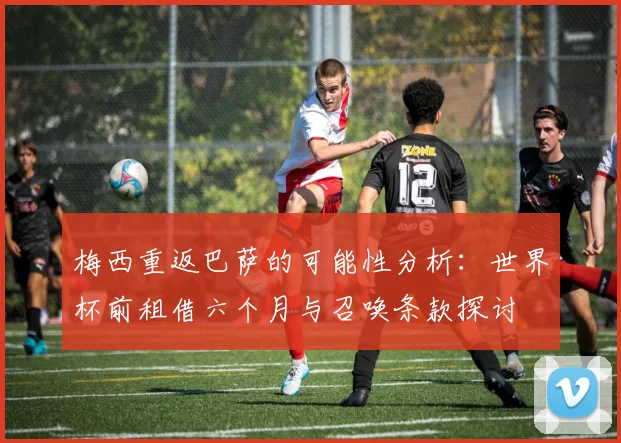 梅西重返巴萨的可能性分析：世界杯前租借六个月与召唤条款探讨