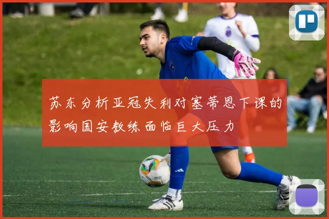 苏东分析亚冠失利对塞蒂恩下课的影响国安教练面临巨大压力