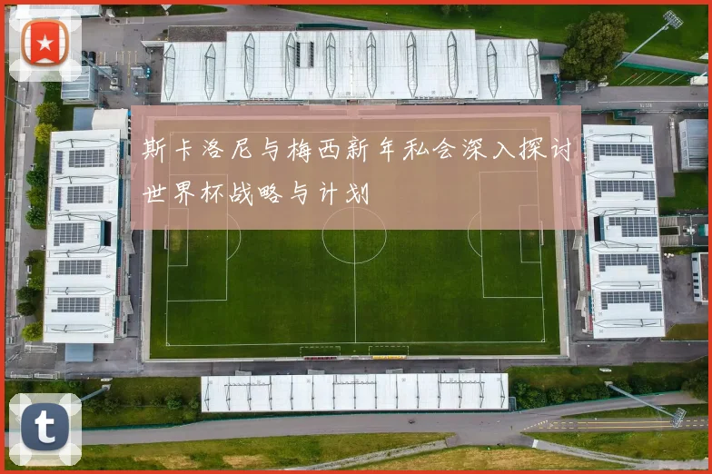 斯卡洛尼与梅西新年私会深入探讨世界杯战略与计划