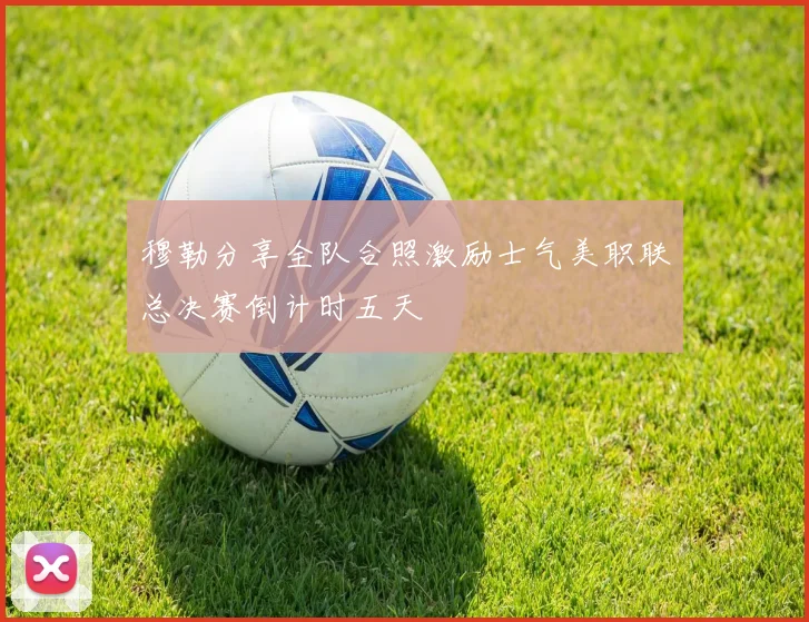 穆勒分享全队合照激励士气美职联总决赛倒计时五天