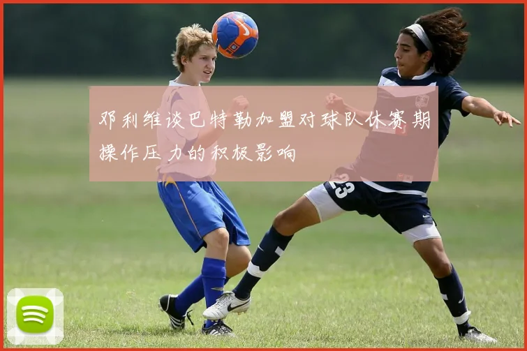 邓利维谈巴特勒加盟对球队休赛期操作压力的积极影响