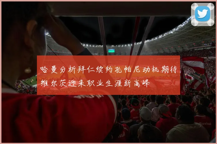 哈曼分析拜仁续约孔帕尼动机期待维尔茨迎来职业生涯新高峰