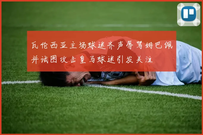 瓦伦西亚主场球迷齐声辱骂姆巴佩并试图攻击皇马球迷引发关注