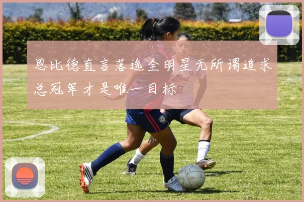 恩比德直言落选全明星无所谓追求总冠军才是唯一目标