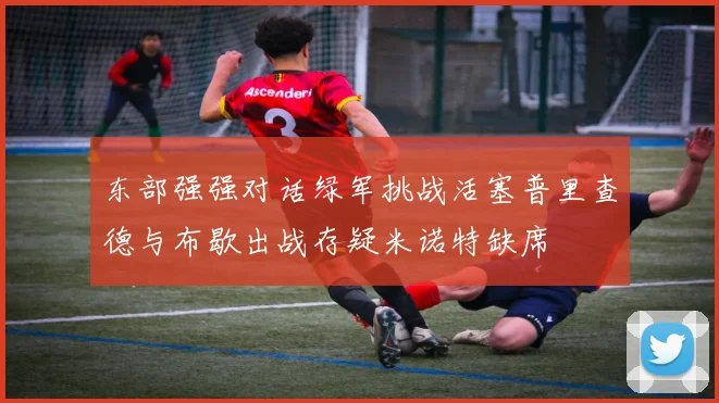 东部强强对话绿军挑战活塞普里查德与布歇出战存疑米诺特缺席