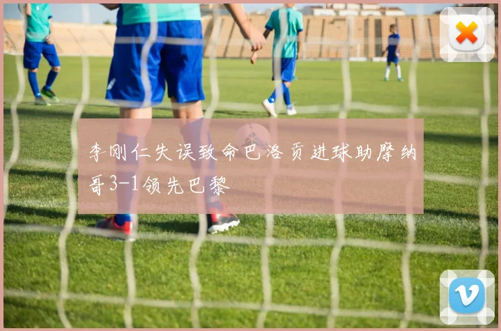 李刚仁失误致命巴洛贡进球助摩纳哥3-1领先巴黎