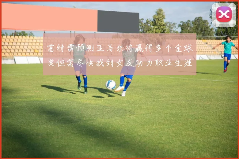 富特雷预测亚马尔将赢得多个金球奖但需尽快找到女友助力职业生涯