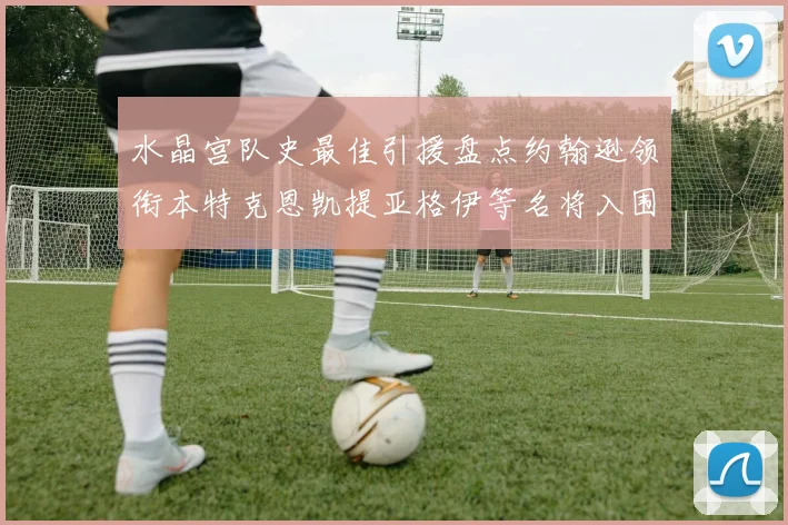 水晶宫队史最佳引援盘点约翰逊领衔本特克恩凯提亚格伊等名将入围