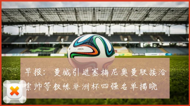 早报：曼城引进塞梅尼奥曼联接洽索帅等教练非洲杯四强名单揭晓