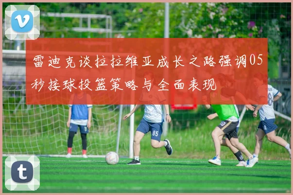 雷迪克谈拉拉维亚成长之路强调05秒接球投篮策略与全面表现
