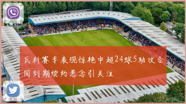 瓦科赛季表现惊艳中超24球5助攻合同到期续约悬念引关注