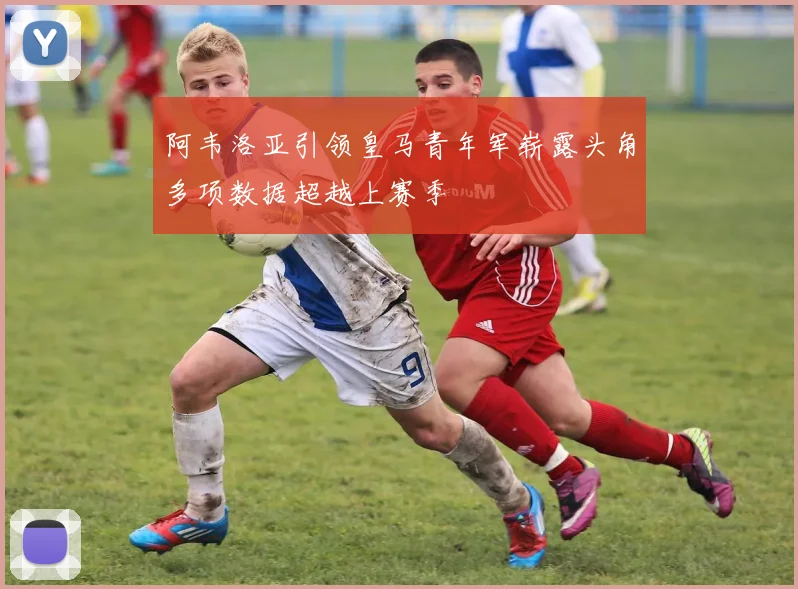 阿韦洛亚引领皇马青年军崭露头角多项数据超越上赛季