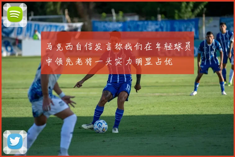 马克西自信发言称我们在年轻球员中领先老将一头实力明显占优